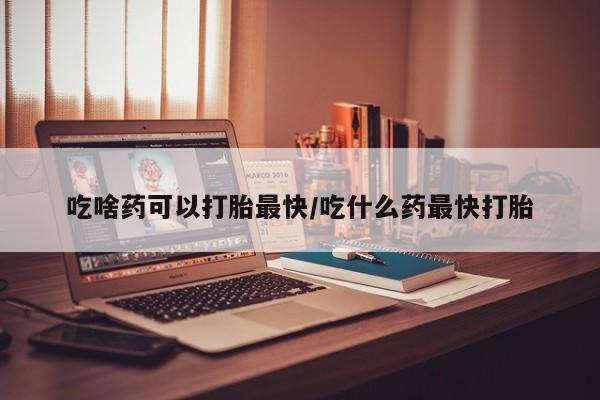 打胎药微信购买官方正品吃啥药可以打胎最快/吃什么药最快打胎
