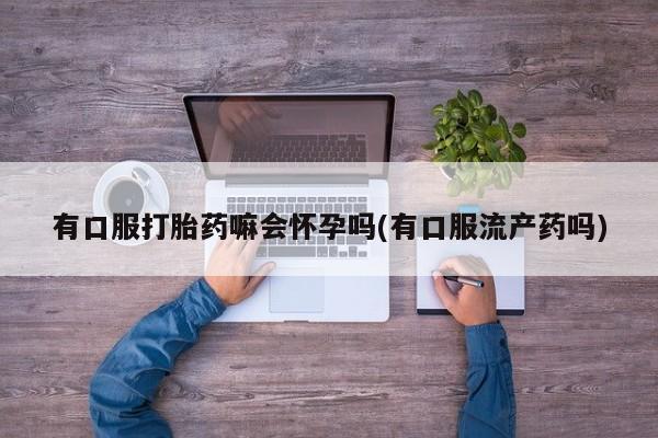 打胎药微信购买官方正品有口服打胎药嘛会怀孕吗(有口服流产药吗)