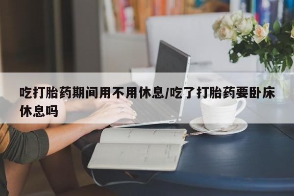 打胎药微信购买官方正品吃打胎药期间用不用休息/吃了打胎药要卧床休息吗