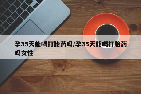 打胎药微信购买官方正品孕35天能喝打胎药吗/孕35天能喝打胎药吗女性
