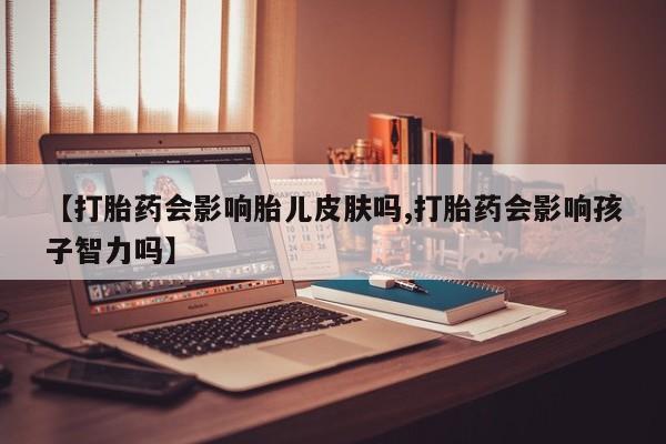 打胎药微信购买官方正品【打胎药会影响胎儿皮肤吗,打胎药会影响孩子智力吗】