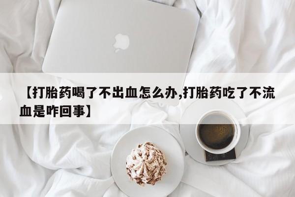 打胎药微信购买官方正品【打胎药喝了不出血怎么办,打胎药吃了不流血是咋回事】