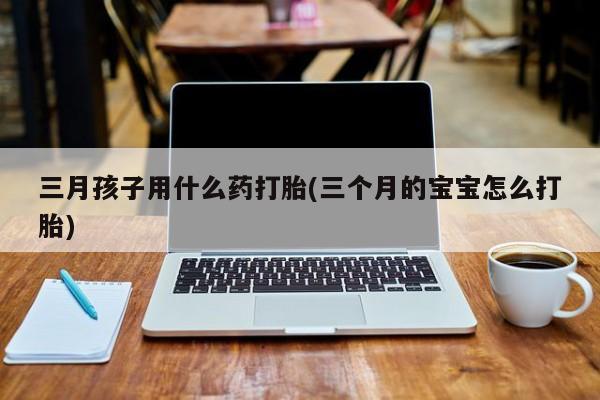 打胎药微信购买官方正品三月孩子用什么药打胎(三个月的宝宝怎么打胎)