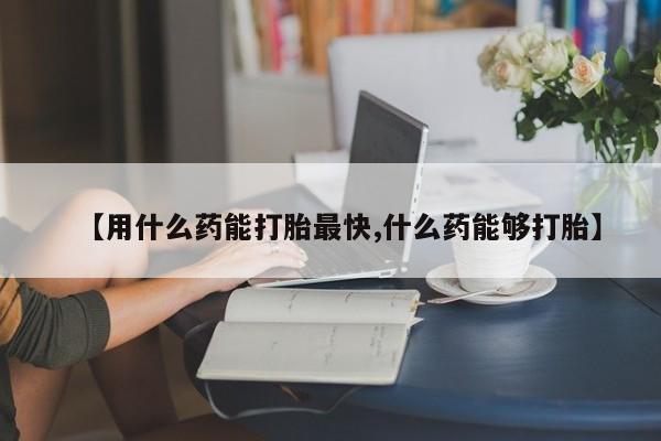 打胎药微信购买官方正品【用什么药能打胎最快,什么药能够打胎】