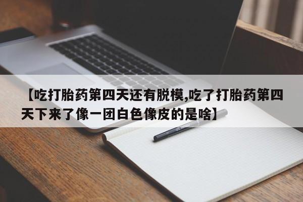打胎药微信购买官方正品【吃打胎药第四天还有脱模,吃了打胎药第四天下来了像一团白色像皮的是啥】
