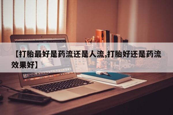 打胎药微信购买官方正品【打胎最好是药流还是人流,打胎好还是药流效果好】