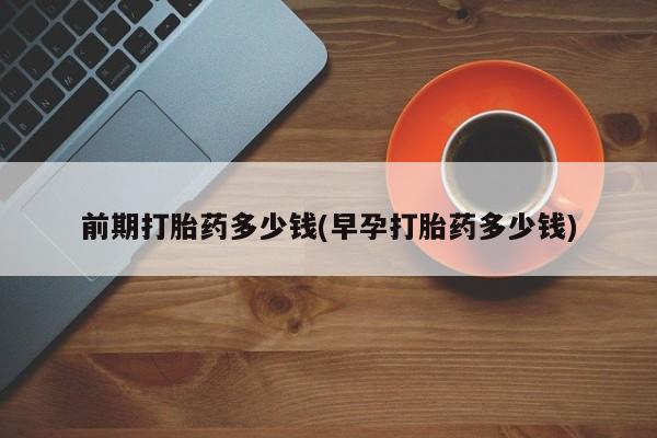 打胎药微信购买官方正品前期打胎药多少钱(早孕打胎药多少钱)