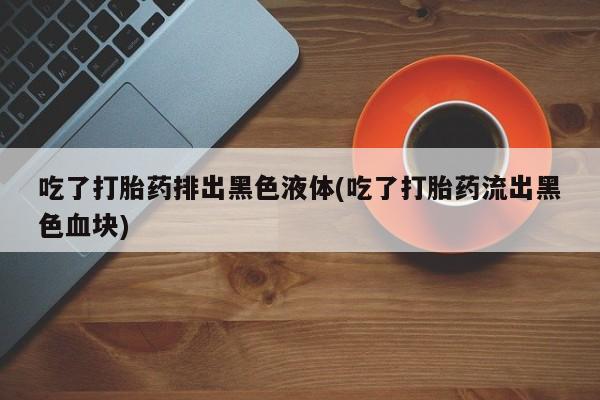 打胎药微信购买官方正品吃了打胎药排出黑色液体(吃了打胎药流出黑色血块)