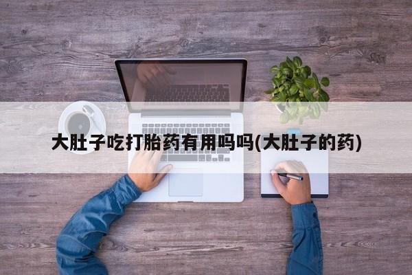 打胎药微信购买官方正品大肚子吃打胎药有用吗吗(大肚子的药)