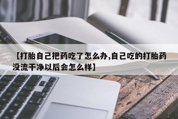 打胎药微信购买官方正品【打胎自己把药吃了怎么办,自己吃的打胎药没流干净以后会怎么样】