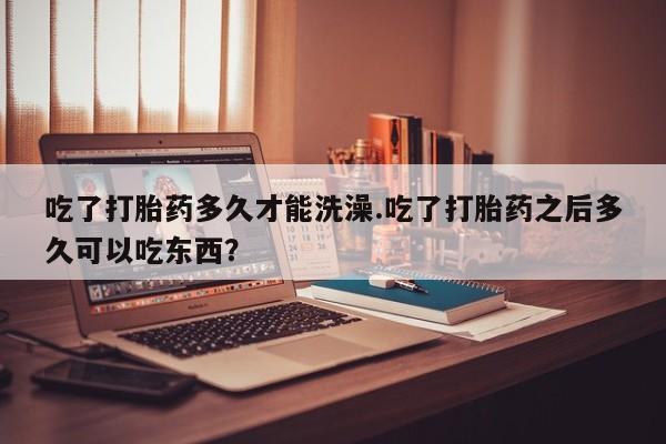 打胎药微信购买官方正品吃了打胎药多久才能洗澡.吃了打胎药之后多久可以吃东西？