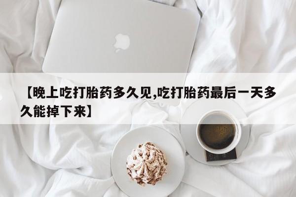 打胎药微信购买官方正品【晚上吃打胎药多久见,吃打胎药最后一天多久能掉下来】