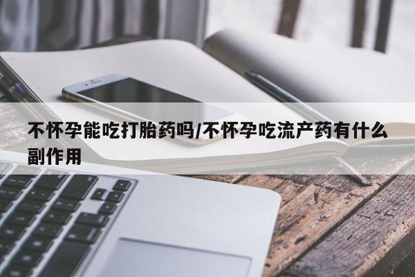 打胎药微信购买官方正品不怀孕能吃打胎药吗/不怀孕吃流产药有什么副作用
