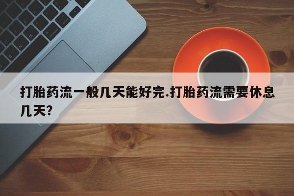 打胎药微信购买官方正品打胎药流一般几天能好完.打胎药流需要休息几天？