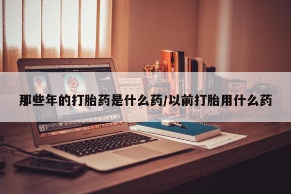 打胎药微信购买官方正品那些年的打胎药是什么药/以前打胎用什么药
