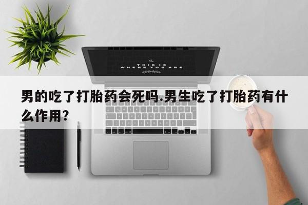 打胎药微信购买官方正品男的吃了打胎药会死吗.男生吃了打胎药有什么作用？