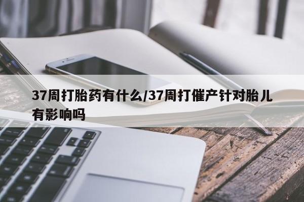打胎药微信购买官方正品37周打胎药有什么/37周打催产针对胎儿有影响吗