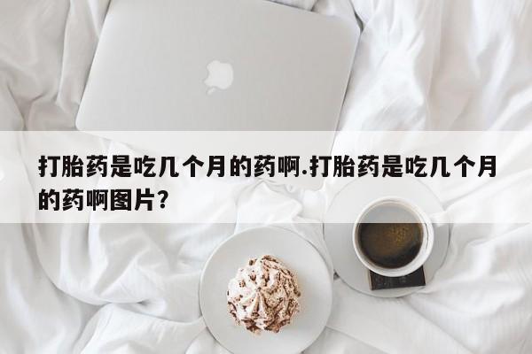 打胎药微信购买官方正品打胎药是吃几个月的药啊.打胎药是吃几个月的药啊图片？