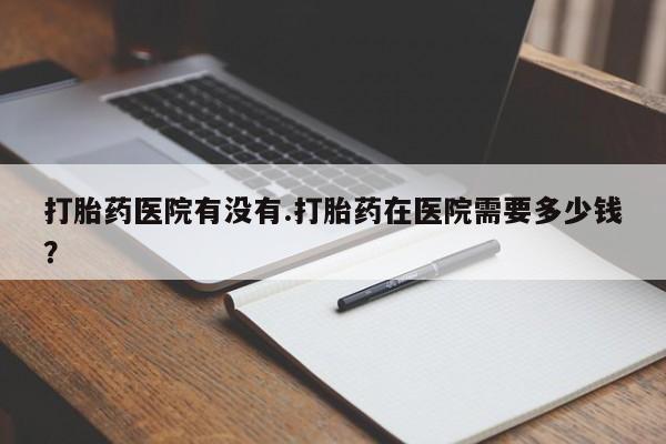 打胎药微信购买官方正品打胎药医院有没有.打胎药在医院需要多少钱？