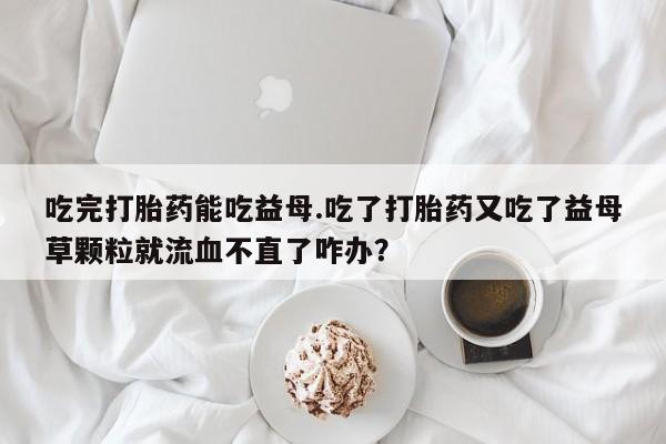 打胎药微信购买官方正品吃完打胎药能吃益母.吃了打胎药又吃了益母草颗粒就流血不直了咋办？