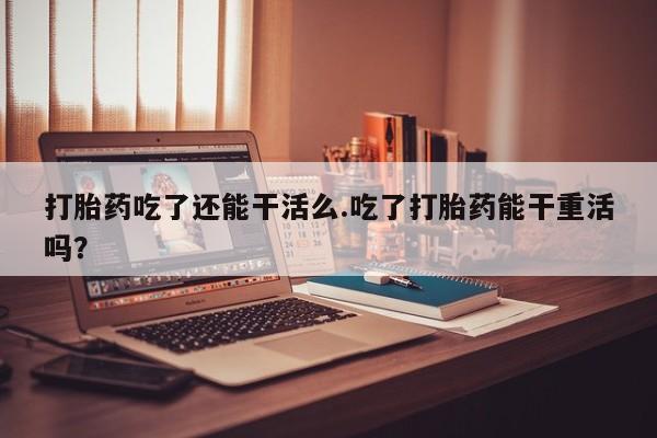 打胎药微信购买官方正品打胎药吃了还能干活么.吃了打胎药能干重活吗？