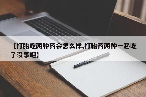 打胎药微信购买官方正品【打胎吃两种药会怎么样,打胎药两种一起吃了没事吧】
