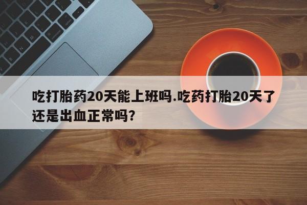 打胎药微信购买官方正品吃打胎药20天能上班吗.吃药打胎20天了还是出血正常吗？