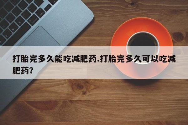 打胎药微信购买官方正品打胎完多久能吃减肥药.打胎完多久可以吃减肥药？