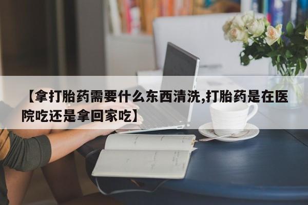 打胎药微信购买官方正品【拿打胎药需要什么东西清洗,打胎药是在医院吃还是拿回家吃】