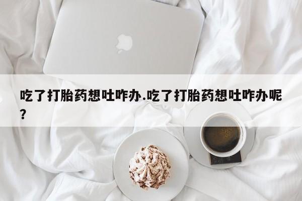 打胎药微信购买官方正品吃了打胎药想吐咋办.吃了打胎药想吐咋办呢？