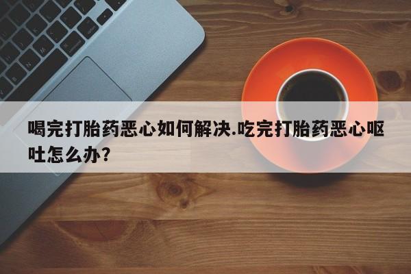 打胎药微信购买官方正品喝完打胎药恶心如何解决.吃完打胎药恶心呕吐怎么办？