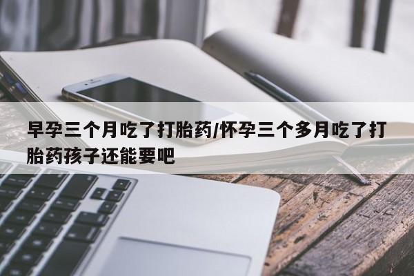 打胎药微信购买官方正品早孕三个月吃了打胎药/怀孕三个多月吃了打胎药孩子还能要吧