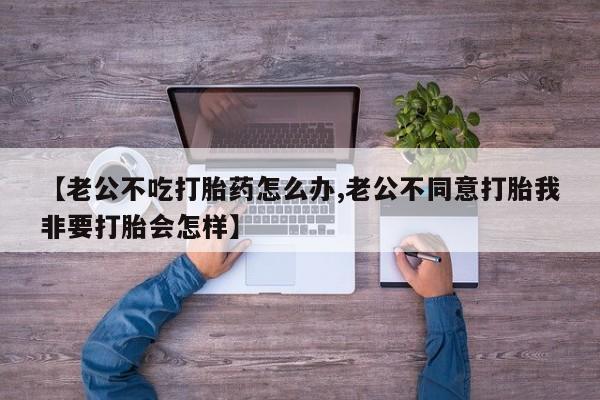打胎药微信购买官方正品【老公不吃打胎药怎么办,老公不同意打胎我非要打胎会怎样】