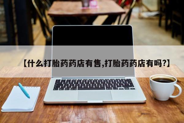 打胎药微信购买官方正品【什么打胎药药店有售,打胎药药店有吗?】