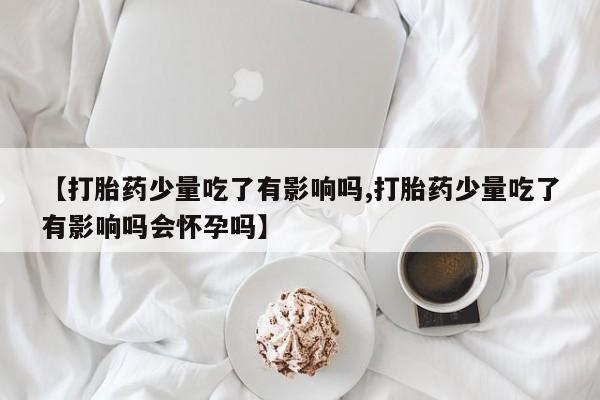 打胎药微信购买官方正品【打胎药少量吃了有影响吗,打胎药少量吃了有影响吗会怀孕吗】