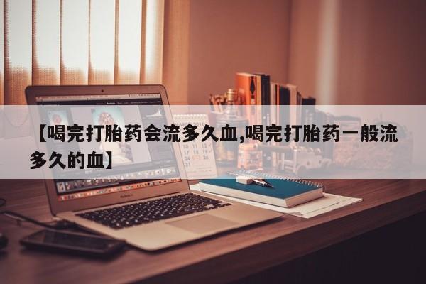 打胎药微信购买官方正品【喝完打胎药会流多久血,喝完打胎药一般流多久的血】