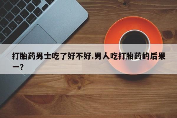 打胎药微信购买官方正品打胎药男士吃了好不好.男人吃打胎药的后果一？