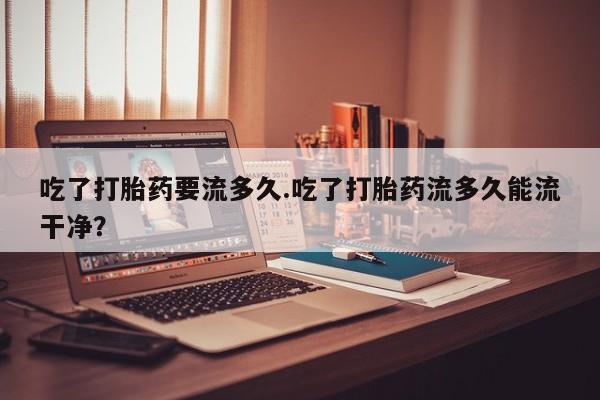 打胎药微信购买官方正品吃了打胎药要流多久.吃了打胎药流多久能流干净？