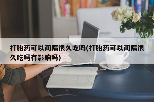 打胎药微信购买官方正品打胎药可以间隔很久吃吗(打胎药可以间隔很久吃吗有影响吗)