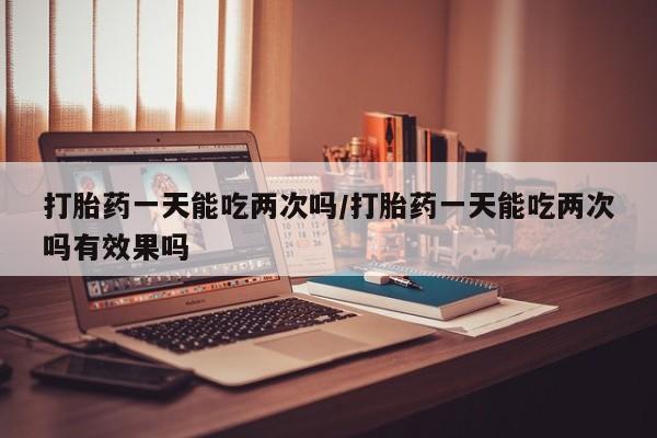 打胎药微信购买官方正品打胎药一天能吃两次吗/打胎药一天能吃两次吗有效果吗