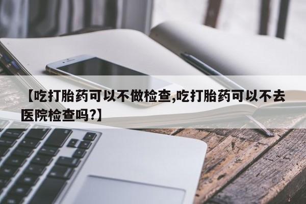 打胎药微信购买官方正品【吃打胎药可以不做检查,吃打胎药可以不去医院检查吗?】