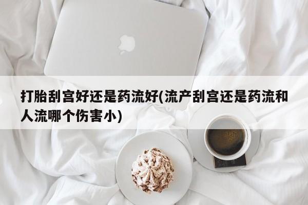 打胎药微信购买官方正品打胎刮宫好还是药流好(流产刮宫还是药流和人流哪个伤害小)