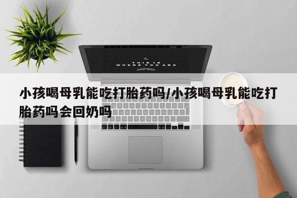 打胎药微信购买官方正品小孩喝母乳能吃打胎药吗/小孩喝母乳能吃打胎药吗会回奶吗