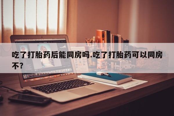 打胎药微信购买官方正品吃了打胎药后能同房吗.吃了打胎药可以同房不?