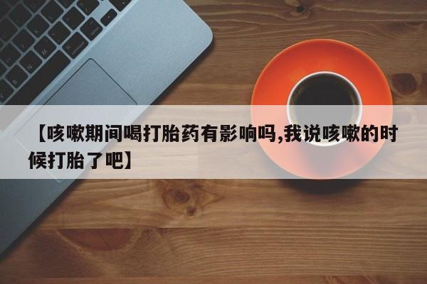 打胎药微信购买官方正品【咳嗽期间喝打胎药有影响吗,我说咳嗽的时候打胎了吧】