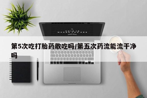 打胎药微信购买官方正品第5次吃打胎药敢吃吗/第五次药流能流干净吗