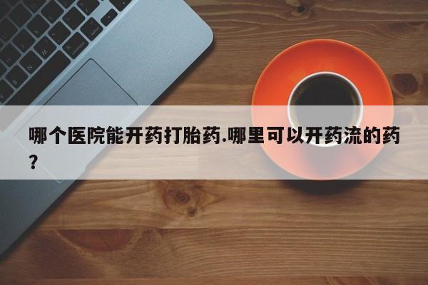 打胎药微信购买官方正品哪个医院能开药打胎药.哪里可以开药流的药？