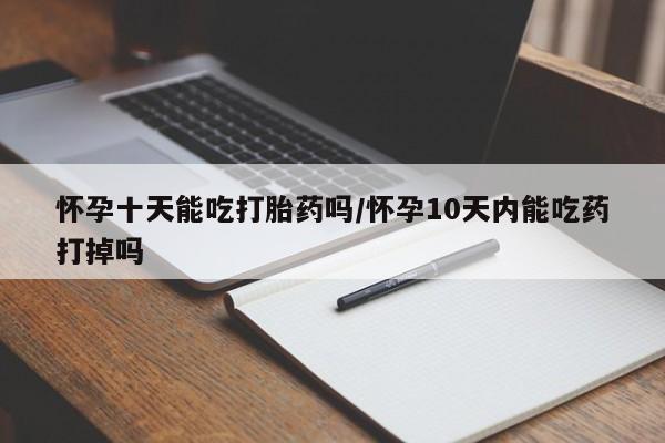 打胎药微信购买官方正品怀孕十天能吃打胎药吗/怀孕10天内能吃药打掉吗