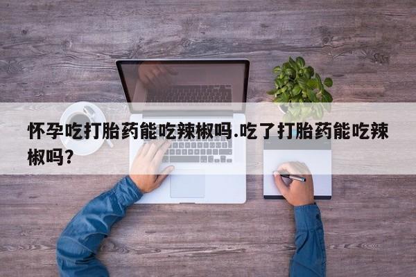 打胎药微信购买官方正品怀孕吃打胎药能吃辣椒吗.吃了打胎药能吃辣椒吗？