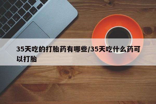打胎药微信购买官方正品35天吃的打胎药有哪些/35天吃什么药可以打胎